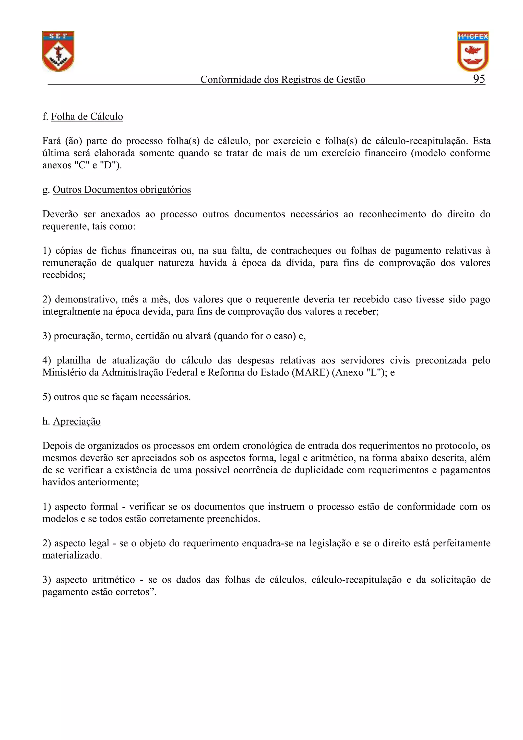Conformidade dos Registros de Gestão

95

f. Folha de Cálculo
Fará (ão) parte do processo folha(s) de cálculo, por exercício e folha(s) de cálculo-recapitulação. Esta
última será elaborada somente quando se tratar de mais de um exercício financeiro (modelo conforme
anexos "C" e "D").
g. Outros Documentos obrigatórios
Deverão ser anexados ao processo outros documentos necessários ao reconhecimento do direito do
requerente, tais como:
1) cópias de fichas financeiras ou, na sua falta, de contracheques ou folhas de pagamento relativas à
remuneração de qualquer natureza havida à época da dívida, para fins de comprovação dos valores
recebidos;
2) demonstrativo, mês a mês, dos valores que o requerente deveria ter recebido caso tivesse sido pago
integralmente na época devida, para fins de comprovação dos valores a receber;
3) procuração, termo, certidão ou alvará (quando for o caso) e,
4) planilha de atualização do cálculo das despesas relativas aos servidores civis preconizada pelo
Ministério da Administração Federal e Reforma do Estado (MARE) (Anexo "L"); e
5) outros que se façam necessários.
h. Apreciação
Depois de organizados os processos em ordem cronológica de entrada dos requerimentos no protocolo, os
mesmos deverão ser apreciados sob os aspectos forma, legal e aritmético, na forma abaixo descrita, além
de se verificar a existência de uma possível ocorrência de duplicidade com requerimentos e pagamentos
havidos anteriormente;
1) aspecto formal - verificar se os documentos que instruem o processo estão de conformidade com os
modelos e se todos estão corretamente preenchidos.
2) aspecto legal - se o objeto do requerimento enquadra-se na legislação e se o direito está perfeitamente
materializado.
3) aspecto aritmético - se os dados das folhas de cálculos, cálculo-recapitulação e da solicitação de
pagamento estão corretos”.

 