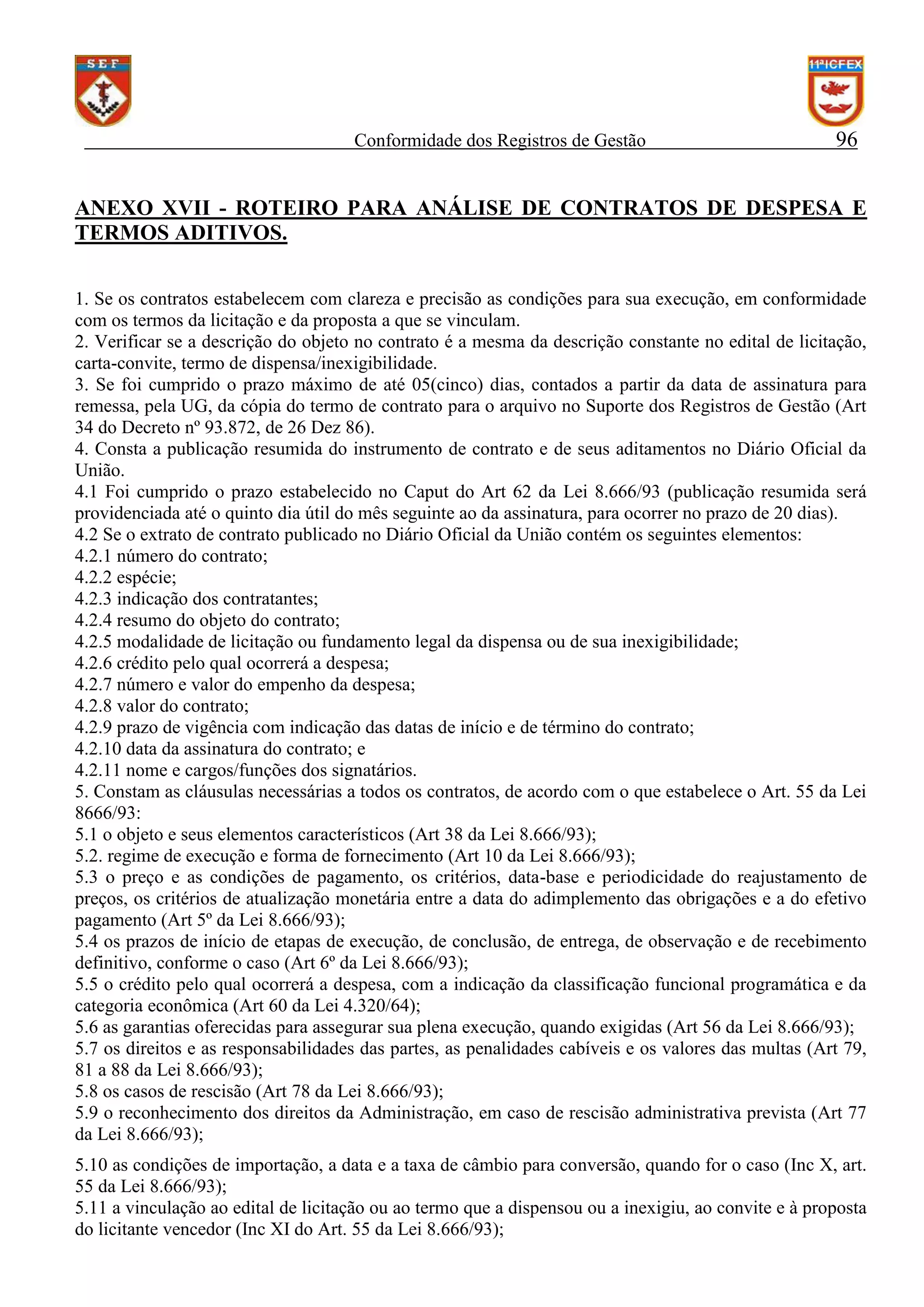 Conformidade dos Registros de Gestão

96

ANEXO XVII - ROTEIRO PARA ANÁLISE DE CONTRATOS DE DESPESA E
TERMOS ADITIVOS.
1. Se os contratos estabelecem com clareza e precisão as condições para sua execução, em conformidade
com os termos da licitação e da proposta a que se vinculam.
2. Verificar se a descrição do objeto no contrato é a mesma da descrição constante no edital de licitação,
carta-convite, termo de dispensa/inexigibilidade.
3. Se foi cumprido o prazo máximo de até 05(cinco) dias, contados a partir da data de assinatura para
remessa, pela UG, da cópia do termo de contrato para o arquivo no Suporte dos Registros de Gestão (Art
34 do Decreto nº 93.872, de 26 Dez 86).
4. Consta a publicação resumida do instrumento de contrato e de seus aditamentos no Diário Oficial da
União.
4.1 Foi cumprido o prazo estabelecido no Caput do Art 62 da Lei 8.666/93 (publicação resumida será
providenciada até o quinto dia útil do mês seguinte ao da assinatura, para ocorrer no prazo de 20 dias).
4.2 Se o extrato de contrato publicado no Diário Oficial da União contém os seguintes elementos:
4.2.1 número do contrato;
4.2.2 espécie;
4.2.3 indicação dos contratantes;
4.2.4 resumo do objeto do contrato;
4.2.5 modalidade de licitação ou fundamento legal da dispensa ou de sua inexigibilidade;
4.2.6 crédito pelo qual ocorrerá a despesa;
4.2.7 número e valor do empenho da despesa;
4.2.8 valor do contrato;
4.2.9 prazo de vigência com indicação das datas de início e de término do contrato;
4.2.10 data da assinatura do contrato; e
4.2.11 nome e cargos/funções dos signatários.
5. Constam as cláusulas necessárias a todos os contratos, de acordo com o que estabelece o Art. 55 da Lei
8666/93:
5.1 o objeto e seus elementos característicos (Art 38 da Lei 8.666/93);
5.2. regime de execução e forma de fornecimento (Art 10 da Lei 8.666/93);
5.3 o preço e as condições de pagamento, os critérios, data-base e periodicidade do reajustamento de
preços, os critérios de atualização monetária entre a data do adimplemento das obrigações e a do efetivo
pagamento (Art 5º da Lei 8.666/93);
5.4 os prazos de início de etapas de execução, de conclusão, de entrega, de observação e de recebimento
definitivo, conforme o caso (Art 6º da Lei 8.666/93);
5.5 o crédito pelo qual ocorrerá a despesa, com a indicação da classificação funcional programática e da
categoria econômica (Art 60 da Lei 4.320/64);
5.6 as garantias oferecidas para assegurar sua plena execução, quando exigidas (Art 56 da Lei 8.666/93);
5.7 os direitos e as responsabilidades das partes, as penalidades cabíveis e os valores das multas (Art 79,
81 a 88 da Lei 8.666/93);
5.8 os casos de rescisão (Art 78 da Lei 8.666/93);
5.9 o reconhecimento dos direitos da Administração, em caso de rescisão administrativa prevista (Art 77
da Lei 8.666/93);
5.10 as condições de importação, a data e a taxa de câmbio para conversão, quando for o caso (Inc X, art.
55 da Lei 8.666/93);
5.11 a vinculação ao edital de licitação ou ao termo que a dispensou ou a inexigiu, ao convite e à proposta
do licitante vencedor (Inc XI do Art. 55 da Lei 8.666/93);

 