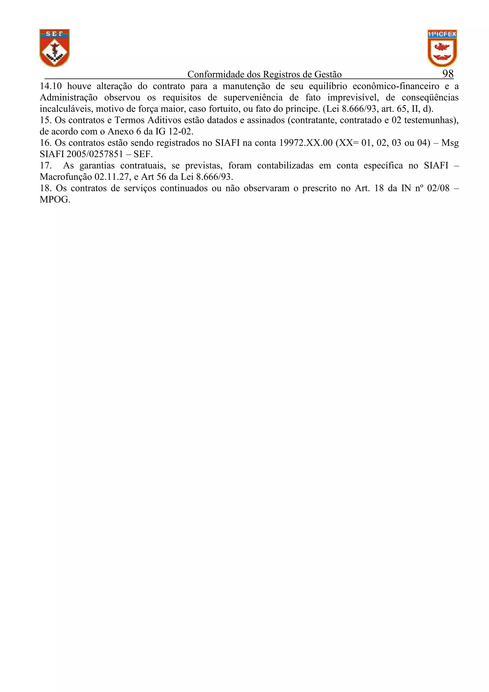 Conformidade dos Registros de Gestão
98
14.10 houve alteração do contrato para a manutenção de seu equilíbrio econômico-financeiro e a
Administração observou os requisitos de superveniência de fato imprevisível, de conseqüências
incalculáveis, motivo de força maior, caso fortuito, ou fato do príncipe. (Lei 8.666/93, art. 65, II, d).
15. Os contratos e Termos Aditivos estão datados e assinados (contratante, contratado e 02 testemunhas),
de acordo com o Anexo 6 da IG 12-02.
16. Os contratos estão sendo registrados no SIAFI na conta 19972.XX.00 (XX= 01, 02, 03 ou 04) – Msg
SIAFI 2005/0257851 – SEF.
17. As garantias contratuais, se previstas, foram contabilizadas em conta específica no SIAFI –
Macrofunção 02.11.27, e Art 56 da Lei 8.666/93.
18. Os contratos de serviços continuados ou não observaram o prescrito no Art. 18 da IN nº 02/08 –
MPOG.

 