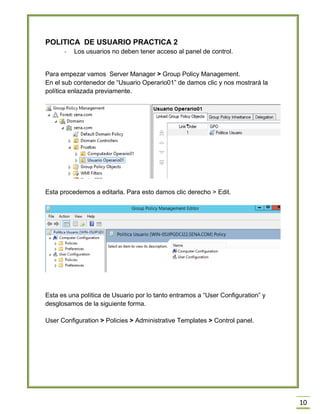 10
POLITICA DE USUARIO PRACTICA 2
- Los usuarios no deben tener acceso al panel de control.
Para empezar vamos Server Manager > Group Policy Management.
En el sub contenedor de “Usuario Operario01” de damos clic y nos mostrará la
política enlazada previamente.
Esta procedemos a editarla. Para esto damos clic derecho > Edit.
Esta es una política de Usuario por lo tanto entramos a “User Configuration” y
desglosamos de la siguiente forma.
User Configuration > Policies > Administrative Templates > Control panel.
 