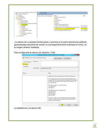 11
Le damos clic a carpeta Control panel y veremos en la parte derecha las politicas
generalizadas del panel de control, la cual específicamente solicitada la vimos en
la imagen anterior resaltada.
Para configurarla le damos clic derecho > Edit.
La habilitamos y le damos OK.
 