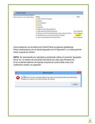 12
Como podemos ver la política de Control Panel ya aparece establecida.
Ahora verificaremos con el cliente logueado con el Operario01 y no debe permitir
entrar al panel de control.
NOTA: Se recomienda por velocidad y practicidad utilizar el comando “gpupdate
/force” en la interfaz de comandos del cliente (en este caso Windows 8).
Si en el cliente tratamos de ingresar al panel de control debe verse una
notificación similar a la siguiente:
 