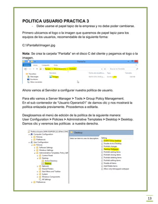 13
POLITICA USUARIO PRACTICA 3
- Debe usarse el papel tapiz de la empresa y no debe poder cambiarse.
Primero ubicamos el logo o la imagen que queremos de papel tapiz para los
equipos de los usuarios, recomendable de la siguiente forma:
C:PantallaImagen.jpg
Nota: Se crea la carpeta “Pantalla” en el disco C del cliente y pegamos el logo o la
imagen.
Ahora vamos al Servidor a configurar nuestra política de usuario.
Para ello vamos a Server Manager > Tools > Group Policy Management.
En el sub contenedor de “Usuario Operario01” de damos clic y nos mostrará la
política enlazada previamente. Procedemos a editarla.
Desglosamos el menú de edición de la política de la siguiente manera:
User Configuration > Policies > Administrative Templates > Desktop > Desktop.
Damos clic y veremos las políticas a nuestra derecha.
 