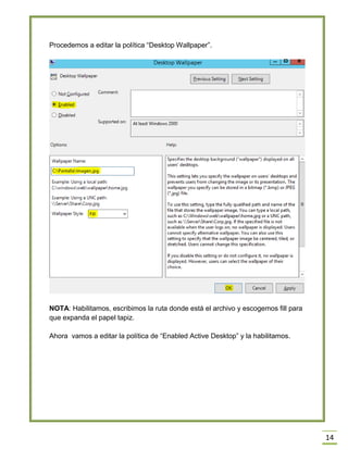 14
Procedemos a editar la política “Desktop Wallpaper”.
NOTA: Habilitamos, escribimos la ruta donde está el archivo y escogemos fill para
que expanda el papel tapiz.
Ahora vamos a editar la política de “Enabled Active Desktop” y la habilitamos.
 