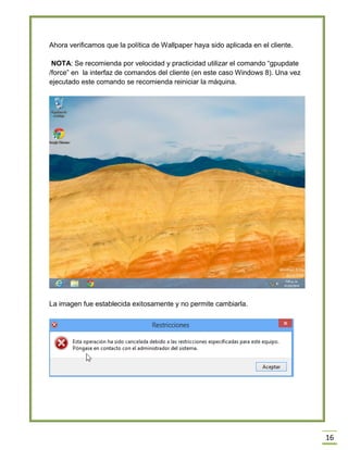 16
Ahora verificamos que la política de Wallpaper haya sido aplicada en el cliente.
NOTA: Se recomienda por velocidad y practicidad utilizar el comando “gpupdate
/force” en la interfaz de comandos del cliente (en este caso Windows 8). Una vez
ejecutado este comando se recomienda reiniciar la máquina.
La imagen fue establecida exitosamente y no permite cambiarla.
 