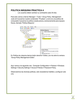 17
POLITICA MÁQUINA PRACTICA 4
- Los usuarios deben cambiar su contraseña cada 30 días.
Para esto vamos a Server Manager > Tools > Group Policy Management
Justo ahí buscamos nuestro contenedor “Pruebas” y como es una politica de
computador buscamos la politica creada previa y exclusivamente para equipos
físicos, llamada “Política Maquina”.
En Política de máquina damos botón derecho> Editar y se nos abre la ventana
“Group Policy Management Editor”.
Aquí vamos a la siguiente ruta: Computer Configuration > Policies > Windows
Settings > Security Settings > Account Policies > Password Policy.
Observaremos las diversas políticas, solo necesitamos habilitar y configurar solo
una.
 