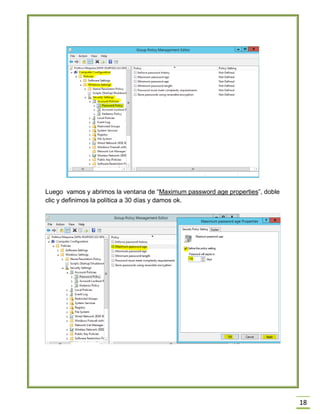 18
Luego vamos y abrimos la ventana de “Maximum password age properties”, doble
clic y definimos la política a 30 días y damos ok.
 