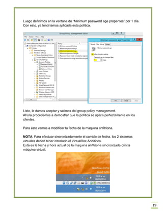 19
Luego definimos en la ventana de “Minimum password age properties” por 1 día.
Con esto, ya tendríamos aplicada esta política.
Listo, le damos aceptar y salimos del group policy management.
Ahora procedemos a demostrar que la política se aplica perfectamente en los
clientes.
Para esto vamos a modificar la fecha de la maquina anfitriona.
NOTA: Para efectuar sincronizadamente el cambio de fecha, los 2 sistemas
virtuales deben tener instalado el VirtualBox Additions.
Esta es la fecha y hora actual de la maquina anfitriona sincronizada con la
máquina virtual.
 