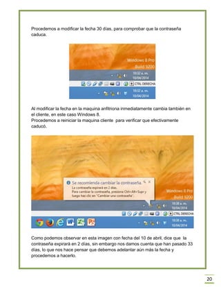 20
Procedemos a modificar la fecha 30 días, para comprobar que la contraseña
caduca.
Al modificar la fecha en la maquina anfitriona inmediatamente cambia también en
el cliente, en este caso Windows 8.
Procedemos a reiniciar la maquina cliente para verificar que efectivamente
caducó.
Como podemos observar en esta imagen con fecha del 10 de abril, dice que la
contraseña expirará en 2 días, sin embargo nos damos cuenta que han pasado 33
días, lo que nos hace pensar que debemos adelantar aún más la fecha y
procedemos a hacerlo.
 