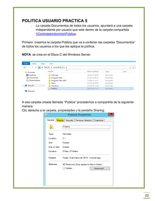 22
POLITICA USUARIO PRACTICA 5
- La carpeta Documentos de todos los usuarios, apuntará a una carpeta
independiente por usuario que este dentro de la carpeta compartida
ControladordominioPublica.
Primero creamos la carpeta Pública que va a contener las carpetas “Documentos”
de todos los usuarios a los que les aplique la política.
NOTA: se crea en el Disco C del Windows Server.
A esa carpeta creada llamada “Publica” procedemos a compartirla de la siguiente
manera:
Clic derecho a la carpeta, propiedades y la pestaña Sharing.
 