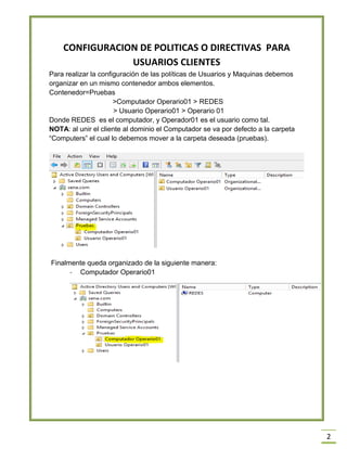 2
CONFIGURACION DE POLITICAS O DIRECTIVAS PARA
USUARIOS CLIENTES
Para realizar la configuración de las políticas de Usuarios y Maquinas debemos
organizar en un mismo contenedor ambos elementos.
Contenedor=Pruebas
>Computador Operario01 > REDES
> Usuario Operario01 > Operario 01
Donde REDES es el computador, y Operador01 es el usuario como tal.
NOTA: al unir el cliente al dominio el Computador se va por defecto a la carpeta
“Computers” el cual lo debemos mover a la carpeta deseada (pruebas).
Finalmente queda organizado de la siguiente manera:
- Computador Operario01
 