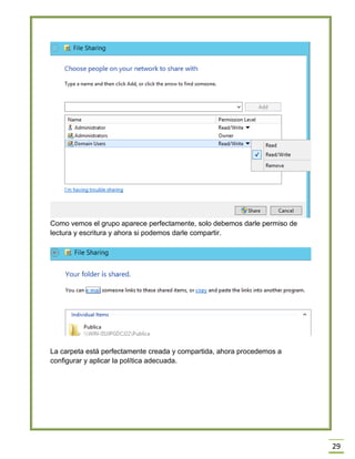 29
Como vemos el grupo aparece perfectamente, solo debemos darle permiso de
lectura y escritura y ahora si podemos darle compartir.
La carpeta está perfectamente creada y compartida, ahora procedemos a
configurar y aplicar la política adecuada.
 