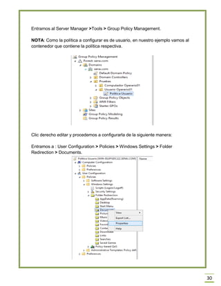 30
Entramos al Server Manager >Tools > Group Policy Management.
NOTA: Como la política a configurar es de usuario, en nuestro ejemplo vamos al
contenedor que contiene la política respectiva.
Clic derecho editar y procedemos a configurarla de la siguiente manera:
Entramos a : User Configuration > Policies > Windows Settings > Folder
Redirection > Documents.
 