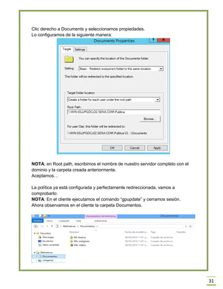 31
Clic derecho a Documents y seleccionamos propiedades.
Lo configuramos de la siguiente manera:
NOTA; en Root path, escribimos el nombre de nuestro servidor completo con el
dominio y la carpeta creada anteriormente.
Aceptamos…
La política ya está configurada y perfectamente redireccionada, vamos a
comprobarlo:
NOTA: En el cliente ejecutamos el comando “gpupdate” y cerramos sesión.
Ahora observamos en el cliente la carpeta Documentos.
 