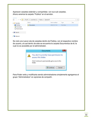 32
Aparecen carpetas estándar y compartidas con sus sub carpetas.
Ahora veremos la carpeta “Publica” en el servidor.
Se creó una nueva ruta de carpetas dentro de Publica, con el respectivo nombre
de usuario, al cual dentro de este se encuentra la carpeta Documentos de él, la
cual no es accesible por el administrador.
Para Poder verla y modificarla siendo administradores simplemente agregamos el
grupo “Administrators” en opciones de compartir.
 