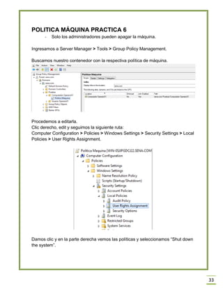 33
POLITICA MÁQUINA PRACTICA 6
- Solo los administradores pueden apagar la máquina.
Ingresamos a Server Manager > Tools > Group Policy Management.
Buscamos nuestro contenedor con la respectiva política de máquina.
Procedemos a editarla.
Clic derecho, edit y seguimos la siguiente ruta:
Computer Configuration > Policies > Windows Settings > Security Settings > Local
Policies > User Rights Assignment.
Damos clic y en la parte derecha vemos las políticas y seleccionamos “Shut down
the system”.
 