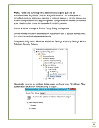 36
NOTA: Hasta este punto la politica esta configurada para que solo los
administradores “logueados” puedan apagar la maquina , sin embargo en la
consola de inicio de sesión aun aparece el botón de apagar, y permite apagar, por
lo tanto configuraremos una segunda politica que permite deshabilitar dicho botón
y por ningún motivo puede ser apagada sin estar logueados.
Vamos a Server Manager > Tools > Group Policy Management.
Dentro de este buscamos el contenedor nuevamente con la politica de maquina y
procedemos a editarla siguiendo esta ruta:
Computer Configuration > Policies > Windows Settings > Security Settings > Local
Policies > Security Options.
Al darle clic veremos las políticas de las cuales configuraremos “Shut Down Allow
System to be shut down without having to log on”.
 