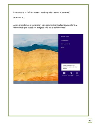 37
La editamos, la definimos como politica y seleccionamos “disabled”.
Aceptamos…
Ahora procedemos a comprobar, para esto reiniciamos la maquina cliente y
verificamos que puede ser apagada solo por el administrador.
 