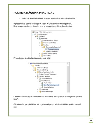 38
POLITICA MÁQUINA PRACTICA 7
- Solo los administradores pueden cambiar la hora del sistema.
Ingresamos a Server Manager > Tools > Group Policy Management.
Buscamos nuestro contenedor con la respectiva política de máquina.
Procedemos a editarla siguiendo esta ruta:
La seleccionamos y al lado derecho buscamos esta politica “Change the system
time”.
Clic derecho, propiedades, escogemos el grupo administradores y nos quedará
así:
 