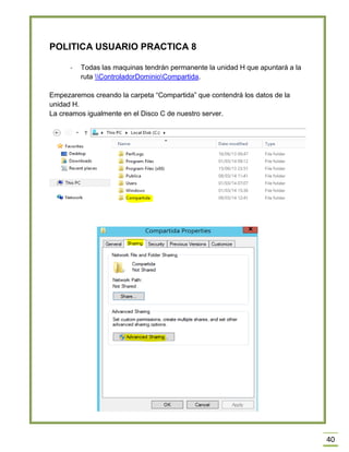 40
POLITICA USUARIO PRACTICA 8
- Todas las maquinas tendrán permanente la unidad H que apuntará a la
ruta ControladorDominioCompartida.
Empezaremos creando la carpeta “Compartida” que contendrá los datos de la
unidad H.
La creamos igualmente en el Disco C de nuestro server.
 