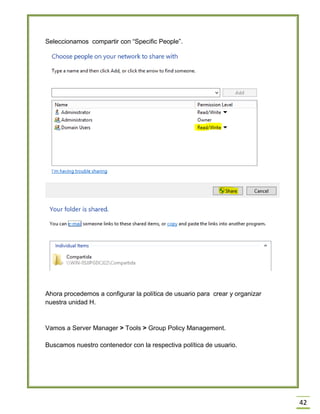42
Seleccionamos compartir con “Specific People”.
Ahora procedemos a configurar la política de usuario para crear y organizar
nuestra unidad H.
Vamos a Server Manager > Tools > Group Policy Management.
Buscamos nuestro contenedor con la respectiva política de usuario.
 