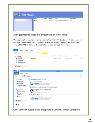 48
Ahora podemos ver que se creó exitosamente en el drive maps.
Para comprobar crearemos en la carpeta “compartida” desde nuestro servidor un
archivo cualquiera de texto y debemos reiniciar nuestro cliente y veremos una
nueva UNIDAD H llamada Compartida con este archivo de Texto.
Como vemos en nuestro cliente nos aparece la Unidad H, llamada Compartida.
 