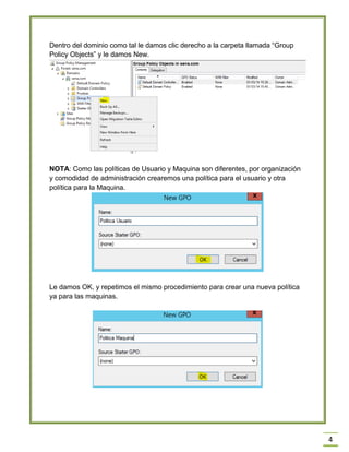 4
Dentro del dominio como tal le damos clic derecho a la carpeta llamada “Group
Policy Objects” y le damos New.
NOTA: Como las políticas de Usuario y Maquina son diferentes, por organización
y comodidad de administración crearemos una política para el usuario y otra
política para la Maquina.
Le damos OK, y repetimos el mismo procedimiento para crear una nueva política
ya para las maquinas.
 
