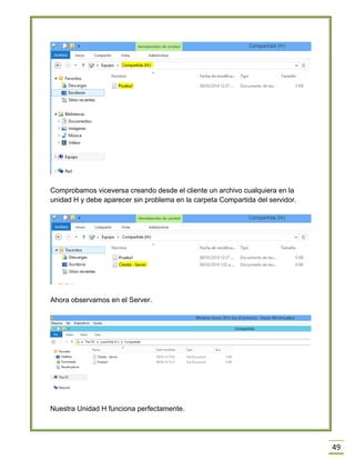 49
Comprobamos viceversa creando desde el cliente un archivo cualquiera en la
unidad H y debe aparecer sin problema en la carpeta Compartida del servidor.
Ahora observamos en el Server.
Nuestra Unidad H funciona perfectamente.
 