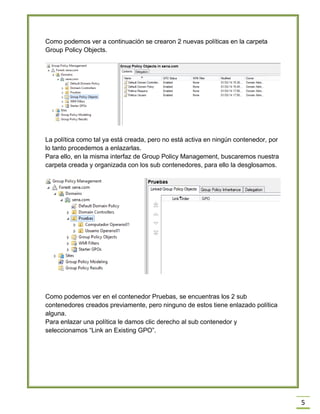 5
Como podemos ver a continuación se crearon 2 nuevas políticas en la carpeta
Group Policy Objects.
La política como tal ya está creada, pero no está activa en ningún contenedor, por
lo tanto procedemos a enlazarlas.
Para ello, en la misma interfaz de Group Policy Management, buscaremos nuestra
carpeta creada y organizada con los sub contenedores, para ello la desglosamos.
Como podemos ver en el contenedor Pruebas, se encuentras los 2 sub
contenedores creados previamente, pero ninguno de estos tiene enlazado política
alguna.
Para enlazar una política le damos clic derecho al sub contenedor y
seleccionamos “Link an Existing GPO”.
 