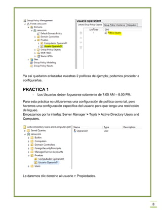 8
Ya así quedaron enlazadas nuestras 2 políticas de ejemplo, podemos proceder a
configurarlas.
PRACTICA 1
- Los Usuarios deben loguearse solamente de 7:00 AM – 8:00 PM.
Para esta práctica no utilizaremos una configuración de política como tal, pero
haremos una configuración específica del usuario para que tenga una restricción
de logueo.
Empezamos por la interfaz Server Manager > Tools > Active Directory Users and
Computers.
Le daremos clic derecho al usuario > Propiedades.
 