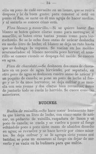 - 34 --

ella itn poco de cafd envuelto en un lienzo, que se relii a
despues y le da bueii gusto; para conocer si est& en
punto el Aan, se mete en 81 una aguja de hacer medias,
y a1 sacarla se conoce cbmo est&
   F l m bLarzco y cnmarillo.-Si se quiere fiacer flail
hlanco se baten quince claras como para merengue; si
arnarillo, sc baten otras tantas yemas como para biz-
cocliuelo. Se se le echa doce onzas de azhcar deshecha
en niedio litro de leche; el blanco se deja un rato hasta
que se desliaga l a espuma. Se T-acian en 10s moldes
acnramelados: el hlanco necosita poco hervor; el ama-
rillo se conoce cunndo se dsspega del molde. Sc cuecen
en agua.
   F.da.iz de chocolate.-Se deshacen dos onzas de choco-
late en u n poco de agua hirviendo; por separndo, en
otro poco de agua se desiiacen cuatro onzas de nzixar ,y
un poquito de canela; se pone un poco de leclie a1 fue-
go y se !e da unos hervores; se deja enfriar y se mez-
ela con seis yemas y dos clams bien revueltas; Antos
de juntarlo todo se cuela lo hervido. Se cuece coinnlas
anteriores.

                       BUDINES.
  Budin de vaini1la.-Se hace cocer leiitsmente has-
ta que hierva un litro de leche, con cinco onzas de az6-
car, un pedacito de vainilla, raspadura de limon y LUI
poco de canela; se cuela y se vuelve a pmer a1 fuego
echBndole poco a poco siete onzas de alrnidon disuelto
en agua; se revuelve y se hace hervir por cinco niinu-
tos. Se deja enfriar y se le agrega siete yemas mui
batidas; se pone un momento a1 fuego sin dejar de mo-
verlo y se vtlcia en la budinem para que enfrie.
 
