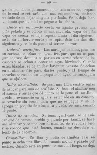 - 46:   -

 ga cle pan deben periiianecer por tres minutos, despues
 de lo cnal se retiraran con una espumadera, teniendo
 cuidado de no dejar ninguna parlicula. Se la deja her-
 vir hasta que l a iniel se pegue a 10s dedos.
    Dulct. cle pi%.-Se       corta en tajadas gruems una
 yiEa pelada y se coloca en una cacerda, capit de pil?a
 c a p de azhcar; se deja reposar hasta el dia siguicnle;
 se le da un liervor corto v se repite dste 10s dos dias
 siguientes y se l e da punto a1 tercer hervor.
    Uztlce de naraiins.-Las narmjas peladas, pero con
 su corteza, se echan en agua fria para que no so pon-
 gan negras; despues se parten en trozos rehanaildo 10s
 cascos p se eclian a cocer en agua hirviendo. Cua,ndo
 est& blandas, se dejan destilar en un canasto. Se echan
 en e l almibar h i o para darles punto, p a1 tiempo de
sacarlas se roc'an con un poqulto de agrio de limon para
 que b e ajaleen.
   Dulcc de acal1ote.-Se pesa una libra cuatro onzas
de azircar para una de acallote. Se hace el alrnihar con
el az6car y antas que dB punto se l e pone e l acallote
cocido previamente en agua y estrujado en un canasto;
se revnelve sin cesar psra que no se pegue y se le
agrPga un poyuito de alniendra picada. Se saca cuando
dQ punto.
   D u k e de camotes.-Se toma igual cantidad de az6-
car que de camole cocido y pasado por Lamiz, se hace
una almibar y se une con el camote. Se revuelve bien
y se conoce que est& bueno, cuantlo se descubre el
fondo de la cacerola.
   CamotiZZos.-En libra y media de almihar casi en
punto se echa una libra de camote cocido y p a s d o por
eedazo. Cuando est6 en punto se saea del fuego, se deja
 