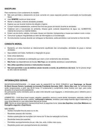DISCIPLINA
Para mantermos o bom andamento do trabalho:
• Não será permitido o afastamento do local, somente em casos especiais perante a autorização da Coordenação
   Geral.
• Usar SEMPRE crachá em local visível.
• Manter a disciplina, evitando atividades paralelas.
• Esperar sua vez durante horários de refeição e higiene.
• Cumprir horários estabelecidos, evitando ficar fora dos grupos de estudo durante as atividades.
• Colaborar com a manutenção do ambiente, limpeza geral, evitando desperdícios de água, luz, ALIMENTOS,
   material de consumo e material didático.
• Evitem uso de shorts, calções, mini-saias, blusas com decotes, transparentes e roupas que realcem muito o corpo.
• Comunicar qualquer irregularidade ao setor de informações ou à Coordenação.
• Os instrumentos musicais deverão ser entregues na Secretaria, serão permitidos o uso somente na Hora de Arte.


CONDUTA MORAL

•   Mantenha um clima favorável ao relacionamento equilibrado das conversações, atividades de grupo e demais
    atividades.
•   Seja solidário com todos, facilitando a integração do grupo.
•   Evite crítica destrutiva.
•   Atenda com cordialidade as solicitações que visem o bom andamento das atividades.
•   Não Fume nas dependências da Escola, Não Faça uso de bebidas alcóolicas e assemelhados.
•   Não utilize aparelhos sonoros e instrumentos musicais.
•   Não será permitido o uso do telefone celular durante o evento, de preferência não levar. Se for preciso dirigir-
    se até a sala de secretaria.




INFORMAÇÕES GERAIS
RECEPÇÃO/HOSPEDAGEM – A cidade sede da edição/2010 da XXVII CONJES-2 será Sapiranga, na Escola
Dr.Décio Gomes Pereira, localizada na Avenida Presidente Kennedy, 2222 – Bairro São Luís. Os confraternistas
serão recepcionados a partir das 06:30 horas. É fundamental o cumprimento deste horário com rigor, para evitar
atropelos no programa pré-estabelecido.
Os participantes serão orientados para as salas onde deixarão suas bagagens, e direcionados para o refeitório para o
café da manhã.

LEMBRETES – Você deve trazer roupas, calçados, agasalhos, escova e creme dental, travesseiro, sabonete, toalha de
banho e rosto, roupas de cama, cobertor, colchonete e talheres, remédios (caso esteja fazendo algum tratamento), as
suas obras básicas e o sua cópia deste Manual da Conjes.
OBS: Dentre as obras básicas é imprescindível levar os seguintes livros: Livro dos Espíritos, Livro Dos Médiuns e o
Evangelho segundo o Espiritismo.

NÃO SERÃO:
- Aceitas inscrições fora do prazo ou no dia;
-   Recebidas pessoas não inscritas;
-   Aceitas substituições de inscrições com menos de 10 dias da realização do Evento;
-   Devolvidas taxas dos ausentes;
-   Permitidos acompanhamentos de pai, mãe, tios, avós, irmãos mais novos;
-   Recebidos jovens sem acompanhamento de orientador.
 