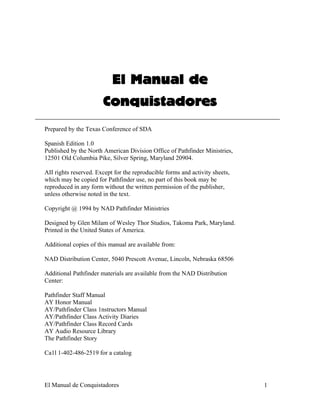 El Manual de
                       Conquistadores
Prepared by the Texas Conference of SDA

Spanish Edition 1.0
Published by the North American Division Office of Pathfinder Ministries,
12501 Old Columbia Pike, Silver Spring, Maryland 20904.

AII rights reserved. Except for the reproducible forms and activity sheets,
which may be copied for Pathfinder use, no part of this book may be
reproduced in any form without the written permission of the publisher,
unless otherwise noted in the text.

Copyright @ 1994 by NAD Pathfinder Ministries

Designed by Glen Milam of Wesley Thor Studios, Takoma Park, Maryland.
Printed in the United States of America.

Additional copies of this manual are available from:

NAD Distribution Center, 5040 Prescott Avenue, Lincoln, Nebraska 68506

Additional Pathfinder materials are available from the NAD Distribution
Center:

Pathfinder Staff Manual
AY Honor Manual
AY/Pathfinder Class 1nstructors Manual
AY/Pathfinder Class Activity Diaries
AY/Pathfinder Class Record Cards
AY Audio Resource Library
The Pathfinder Story

Ca1l 1-402-486-2519 for a catalog




El Manual de Conquistadores                                                   1
 