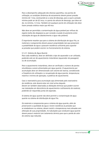Para o desempenho adequado dos diversos aparelhos, nos pontos de
utilização, as condições dinâmicas de escoamento devem prever pressão
mínima de 1 mca, excetuando-se a caixa de descarga, para a qual a pressão
mínima pode ser de 0,5 mca, e o ponto da válvula de descarga, que deve ser
de, no mínimo, 1,5 mca. Também em qualquer ponto de utilização não deve
haver pressão estática maior que 40 mca.
Não deve ser permitida a contaminação da água potável por refluxo do
esgoto (volta dos despejos) ou por conexão cruzada (cruzamento entre
tubulações de água de abastecimento e água não potável).
É importante ressaltar que para o sistema de distribuição de água fria, os
materiais e componentes devem possuir propriedades tais que preservem
a potabilidade da água e possuam resistência suficiente para suportar
as pressões que podem ocorrer no funcionamento do sistema.
5.1.2.1. Sistema de Água Quente
Para cada residência, deve ser definido o tipo de aquecedor a ser utilizado,
podendo este ser de aquecimento instantâneo (aquecedor de passagem)
ou de acumulação.
Para o aquecimento instantâneo, deve ser verificado o número de pontos
simultâneos a serem alimentados por água quente. O aquecimento por
acumulação deve ser dimensionado com volume de reserva, considerando
a freqüência de utilização e a recuperação de água quente, temperaturas
máxima e mínima de operação, e potência de aquecimento.
Caso o reservatório para acumulação seja alimentado pelo reservatório
da residência, este deverá estar em nível acima daquele.
Devem ser também observadas as dilatações térmicas que podem ocorrer
nas tubulações em decorrência do aquecimento e esfriamento do material,
podendo ser requeridas juntas de expansão.
O sistema de água quente não deve permitir a contaminação de água
quente no sistema de distribuição de água fria.
Os materiais e componentes para o sistema de água quente, além de
preservarem a qualidade da água e terem resistência às pressões que
se estabelecem no sistema, devem resistir a temperaturas mais elevadas sem
alteração de suas propriedades. As tubulações que conduzem água quente
devem possuir material com isolamento térmico para que a perda de calor
do sistema seja reduzida.
13Manual do Proprietário
 