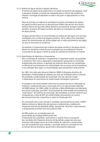 5.1.3. Sistema de Águas Pluviais e Esgotos Sanitários
O sistema de esgoto deve proporcionar um rápido escoamento dos despejos, vedar
a passagem de gases e animais nas tubulações para o interior das residências,
impedir a formação de depósitos na rede e não poluir a água potável e o meio
externo.
Deve ser previsto um sistema de ventilação em pontos estratégicos do sistema
de esgoto sanitário para que os desconectores (sifões) não percam seus fechos
hídricos (lâmina de água dos sifões) devido ao acionamento de algum aparelho
sanitário. O sistema de esgoto sanitário não deve ser interligado ao sistema
de águas pluviais.
As águas pluviais devem ser encaminhadas ao sistema de drenagem sem que haja
interligação com o sistema de esgotos sanitários. Tanto calhas como tubulações
devem ser dimensionadas em conformidade com o índice pluviométrico da região
em que se encontram as residências.
Os materiais e componentes dos sistemas de esgoto sanitário e de águas pluviais
devem ter resistência suficiente para as pressões que se estabelecem durante
o escoamento das águas e resistir às ações das substâncias existentes no sistema.
5.1.4. Especificação de Materiais e Componentes
Para a utilização de materiais e componentes é importante avaliar sua qualidade
e resistência, bem como a adequação e desempenho apropriado às solicitações
estabelecidas pelo sistema. A aquisição de materiais deve levar em consideração
os fabricantes que produzam em conformidade com as normas técnicas brasileiras,
e sua utilização deve seguir as recomendações que acompanham cada produto.
Em 1991, foi criado pelo Governo Federal o PBQP-H (Programa Brasileiro de
Qualidade e Produtividade do Habitat), que tem por finalidade elevar o patamar
de qualidade e produtividade da Construção Civil, por meio da criação
e implantação de mecanismos de modernização tecnológica e gerencial.
O combate à não-conformidade intencional às normas técnicas na fabricação de
materiais e componentes para a Construção Civil é um dos principais objetivos
do PBQP-Habitat. De 1998 a 2002, foi definida a Meta Mobilizadora da Habitação,
que previa a elevação, para 90%, do porcentual de conformidade dos produtos da
"cesta básica" de materiais de construção. Na atualidade, já existem materiais que
ultrapassaram a meta de 90% de conformidade, promovendo um cenário
de crescente isonomia competitiva no setor da Construção Civil.
Em articulação com o setor privado e entidades representativas do setor, o PBQP-
Habitat estimula os fabricantes de materiais e componentes a elaborarem
Programas Setoriais de Qualidade (PSQs). Atualmente, 28 (vinte e oito) materiais
e componentes já contam com seus próprios PSQs.
Os PSQs podem ser consultados pelo site:
www.cidades.gov.br/pbqp-h/fabricantes.htm.
É importante que projetistas, construtores e usuários finais se apropriem
dos resultados dos Programas Setoriais de Qualidade, programas estes que
fornecem informações acerca da conformidade de materiais e componentes,
que são fundamentais para subsidiar a aquisição destes em consonância com
as normas técnicas brasileiras, garantindo o desempenho adequado.
.
14
 