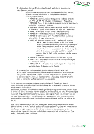 5.1.5. Principais Normas Técnicas Brasileiras de Materiais e Componentes
para Sistemas Prediais
Os materiais e componentes para instalações hidráulicas prediais
devem obedecer, no mínimo, às condições estabelecidas
pelas seguintes normas:
• NBR-5648: Sistemas prediais de água fria - Tubos e conexões
de PVC 6,3, PN 750 kPa, com junta soldável – Requisitos;
• NBR-5580: Tubos de aço-carbono para usos comuns na condução
de fluidos - Requisitos e ensaios;
• NBR-5688: Sistemas prediais de água pluvial, esgoto sanitário
e ventilação - Tubos e conexões de PVC, tipo DN – Requisitos;
• NBR-6314: Peças de ligas de cobre fundidas em areia;
• NBR-6914: Ferro fundido maleável de núcleo branco;
• NBR-6943: Conexões de ferro fundido maleável, com rosca
NBR NM-ISO 7-1, para tubulações;
• NBR-7362: Sistemas enterrados para condução de esgoto -
Parte 1: Requisitos para tubos de PVC com junta
elástica; Sistemas enterrados para condução de esgoto
Parte 2: Requisitos para tubos de PVC com parede
maciça; Sistemas enterrados para condução de esgoto -
Parte 3: Requisitos para tubos de PVC com dupla
parede; Tubo de PVC rígido com junta elástica, coletor
de esgoto;
• NBR-9651: Tubo e conexão de ferro fundido para esgoto;
• NBR-11720: Conexões para unir tubos de cobre por soldagem
ou brasagem capilar;
• NBR-13206: Tubo de cobre leve, médio e pesado sem costura,
para condução de água e outros fluidos.
É fundamental a participação de profissionais habilitados, tanto para
a concepção, dimensionamento e detalhamento dos sistemas de distribuição
de água fria, água quente, esgoto sanitário e águas pluviais quanto para
a especificação dos materiais e componentes adequados, mediante projetos
com os elementos gráficos e descritivos adequados.
5.1.6. Sistemas Hidráulicos Otimizados de Distribuição de Água Fria e Quente
Todo Projeto de Sistemas Prediais Hidráulicos deve ser desenvolvido de acordo com as
normas técnicas brasileiras.
Entretanto, quando é considerada a introdução de tecnologias inovadoras, muitas vezes
é necessário tomar como base normas e códigos internacionais, por falta de normalização
nacional. Há que se ressaltar, contudo, que as tecnologias devem ser incorporadas aos
novos projetos, de maneira cautelosa e, sempre que possível, com embasamento em
normas técnicas brasileiras que contemplem as necessidades e padrões das edificações
locais.
Sob a ótica da Conservação da Água, os Projetos Hidráulicos para residências devem
ser concebidos de forma tal que todas as atividades possam ser praticadas com a mesma
qualidade, ou seja, proporcionando redução no consumo de água, para evitar o
desperdício e, conseqüentemente, reduzindo o impacto gerado pelos efluentes. Esta
prática é específica para cada caso.
15Manual do Proprietário
 