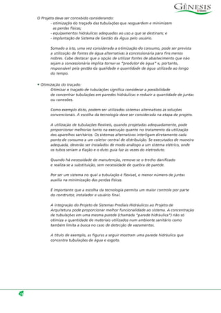 O Projeto deve ser concebido considerando:
- otimização do traçado das tubulações que resguardem e minimizem
as perdas físicas;
- equipamentos hidráulicos adequados ao uso a que se destinam; e
- implantação de Sistema de Gestão da Água pelo usuário.
Somado a isto, uma vez considerada a otimização do consumo, pode ser prevista
a utilização de fontes de água alternativas à concessionária para fins menos
nobres. Cabe destacar que a opção de utilizar fontes de abastecimento que não
sejam a concessionária implica tornar-se “produtor de água” e, portanto,
responsável pela gestão da qualidade e quantidade de água utilizada ao longo
do tempo.
• Otimização do traçado:
Otimizar o traçado de tubulações significa considerar a possibilidade
de concentrar tubulações em paredes hidráulicas e reduzir a quantidade de juntas
ou conexões.
Como exemplo disto, podem ser utilizados sistemas alternativos às soluções
convencionais. A escolha da tecnologia deve ser considerada na etapa de projeto.
A utilização de tubulações flexíveis, quando projetadas adequadamente, pode
proporcionar melhorias tanto na execução quanto no tratamento da utilização
dos aparelhos sanitários. Os sistemas alternativos interligam diretamente cada
ponto de consumo a um coletor central de distribuição. Se executados de maneira
adequada, deverão ser instalados de modo análogo a um sistema elétrico, onde
os tubos seriam a fiação e o duto guia faz às vezes do eletroduto.
Quando há necessidade de manutenção, remove-se o trecho danificado
e realiza-se a substituição, sem necessidade de quebra de parede.
Por ser um sistema no qual a tubulação é flexível, o menor número de juntas
auxilia na minimização das perdas físicas.
É importante que a escolha da tecnologia permita um maior controle por parte
do construtor, instalador e usuário final.
A integração do Projeto de Sistemas Prediais Hidráulicos ao Projeto de
Arquitetura pode proporcionar melhor funcionalidade ao sistema. A concentração
de tubulações em uma mesma parede (chamada “parede hidráulica”) não só
otimiza a quantidade de materiais utilizados num ambiente sanitário como
também limita a busca no caso de detecção de vazamentos.
A título de exemplo, as figuras a seguir mostram uma parede hidráulica que
concentra tubulações de água e esgoto.
16
 
