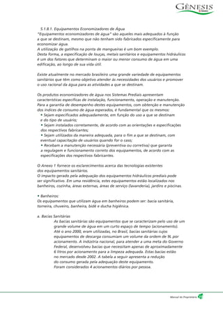 5.1.8.1. Equipamentos Economizadores de Água
“Equipamentos economizadores de água” são aqueles mais adequados à função
a que se destinam, mesmo que não tenham sido fabricados especificamente para
economizar água.
A utilização de gatilhos na ponta de mangueiras é um bom exemplo.
Desta forma, a especificação de louças, metais sanitários e equipamentos hidráulicos
é um dos fatores que determinam o maior ou menor consumo de água em uma
edificação, ao longo de sua vida útil.
Existe atualmente no mercado brasileiro uma grande variedade de equipamentos
sanitários que têm como objetivo atender às necessidades dos usuários e promover
o uso racional da água para as atividades a que se destinam.
Os produtos economizadores de água nos Sistemas Prediais apresentam
características específicas de instalação, funcionamento, operação e manutenção.
Para a garantia de desempenho destes equipamentos, com obtenção e manutenção
dos índices de consumo de água esperados, é fundamental que os mesmos:
• Sejam especificados adequadamente, em função do uso a que se destinam
e do tipo de usuário;
• Sejam instalados corretamente, de acordo com as orientações e especificações
dos respectivos fabricantes;
• Sejam utilizados da maneira adequada, para o fim a que se destinam, com
eventual capacitação de usuários quando for o caso;
• Recebam a manutenção necessária (preventiva ou corretiva) que garanta
a regulagem e funcionamento correto dos equipamentos, de acordo com as
especificações dos respectivos fabricantes.
O Anexo 1 fornece os esclarecimentos acerca das tecnologias existentes
dos equipamentos sanitários.
O impacto gerado pela adequação dos equipamentos hidráulicos prediais pode
ser significativo. Em uma residência, estes equipamentos estão localizados nos
banheiros, cozinha, áreas externas, áreas de serviço (lavanderia), jardins e piscinas.
• Banheiros:
Os equipamentos que utilizam água em banheiros podem ser: bacia sanitária,
torneira, chuveiro, banheira, bidê e ducha higiênica.
a. Bacias Sanitárias
As bacias sanitárias são equipamentos que se caracterizam pelo uso de um
grande volume de água em um curto espaço de tempo (acionamento).
Até o ano 2000, eram utilizadas, no Brasil, bacias sanitárias cujos
equipamentos de descarga consumiam um volume da ordem de 9L por
acionamento. A indústria nacional, para atender a uma meta do Governo
Federal, desenvolveu bacias que necessitam apenas de aproximadamente
6 litros por acionamento para a limpeza adequada. Estas bacias estão
no mercado desde 2002. A tabela a seguir apresenta a redução
do consumo gerada pela adequação deste equipamento.
Foram considerados 4 acionamentos diários por pessoa.
19Manual do Proprietário
 