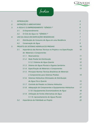 Índice
1. INTRODUÇÃO 4
2. DEFINIÇÕES E ABREVIATURAS 5
3. A ÁGUA E O EMPREENDIMENTO “GÊNESIS I” 6
3.1. O Empreendimento 6
3.2. O Ciclo da Água no “GÊNESIS I” 7
4. USO DA ÁGUA EM EDIFICAÇÕES RESIDENCIAIS 7
4.1. Distribuição do Consumo de Água em uma Residência 7
4.2. Conservação de Água 9
5. PROJETO DE SISTEMAS HIDRÁULICOS PREDIAIS 10
5.1. Importância das Normas Técnicas no Projeto e na Especificação 10
de Materiais e Componentes
5.1.1. Reservatórios 11
5.1.2. Rede Predial de Distribuição 12
5.1.2.1.Sistema de Água Quente 12
5.1.3. Sistema de Águas Pluviais e Esgotos Sanitários 13
5.1.4. Especificação de Materiais e Componentes 13
5.1.5. Principais Normas Técnicas Brasileiras de Materiais
e Componentes para Sistemas Prediais 14
5.1.6. Sistemas Hidráulicos Otimizados de Distribuição
de Água Fria e Quente 15
5.1.7. Controle da Pressão no Sistema Hidráulico 17
5.1.8. Adequação de Componentes e Equipamentos Hidráulicos 17
5.1.8.1.Equipamentos Economizadores de Água 18
5.1.9. Utilização de Fontes Alternativas de Água 21
5.1.10. Aproveitamento de Águas Pluviais 22
5.2. Importância da Fidelidade ao Projeto 22
 