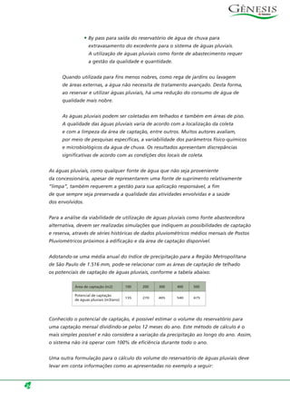 • By pass para saída do reservatório de água de chuva para
extravasamento do excedente para o sistema de águas pluviais.
A utilização de águas pluviais como fonte de abastecimento requer
a gestão da qualidade e quantidade.
Quando utilizada para fins menos nobres, como rega de jardins ou lavagem
de áreas externas, a água não necessita de tratamento avançado. Desta forma,
ao reservar e utilizar águas pluviais, há uma redução do consumo de água de
qualidade mais nobre.
As águas pluviais podem ser coletadas em telhados e também em áreas de piso.
A qualidade das águas pluviais varia de acordo com a localização da coleta
e com a limpeza da área de captação, entre outros. Muitos autores avaliam,
por meio de pesquisas específicas, a variabilidade dos parâmetros físico-químicos
e microbiológicos da água de chuva. Os resultados apresentam discrepâncias
significativas de acordo com as condições dos locais de coleta.
As águas pluviais, como qualquer fonte de água que não seja proveniente
da concessionária, apesar de representarem uma fonte de suprimento relativamente
“limpa”, também requerem a gestão para sua aplicação responsável, a fim
de que sempre seja preservada a qualidade das atividades envolvidas e a saúde
dos envolvidos.
Para a análise da viabilidade de utilização de águas pluviais como fonte abastecedora
alternativa, devem ser realizadas simulações que indiquem as possibilidades de captação
e reserva, através de séries históricas de dados pluviométricos médios mensais de Postos
Pluviométricos próximos à edificação e da área de captação disponível.
Adotando-se uma média anual do índice de precipitação para a Região Metropolitana
de São Paulo de 1.516 mm, pode-se relacionar com as áreas de captação de telhado
os potenciais de captação de águas pluviais, conforme a tabela abaixo:
Conhecido o potencial de captação, é possível estimar o volume do reservatório para
uma captação mensal dividindo-se pelos 12 meses do ano. Este método de cálculo é o
mais simples possível e não considera a variação da precipitação ao longo do ano. Assim,
o sistema não irá operar com 100% de eficiência durante todo o ano.
Uma outra formulação para o cálculo do volume do reservatório de águas pluviais deve
levar em conta informações como as apresentadas no exemplo a seguir:
24
Área de captação (m2) 100 200 300 400 500
Potencial de captação
de águas pluviais (m3/ano)
135 270 405 540 675
 