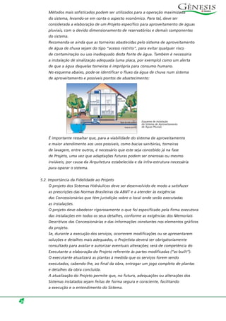 Métodos mais sofisticados podem ser utilizados para a operação maximizada
do sistema, levando-se em conta o aspecto econômico. Para tal, deve ser
considerada a elaboração de um Projeto específico para aproveitamento de águas
pluviais, com o devido dimensionamento de reservatórios e demais componentes
do sistema.
Recomenda-se ainda que as torneiras abastecidas pelo sistema de aproveitamento
de água de chuva sejam do tipo “acesso restrito”, para evitar qualquer risco
de contaminação ou uso inadequado desta fonte de água. Também é necessária
a instalação de sinalização adequada (uma placa, por exemplo) como um alerta
de que a água daquelas torneiras é imprópria para consumo humano.
No esquema abaixo, pode-se identificar o fluxo da água de chuva num sistema
de aproveitamento e possíveis pontos de abastecimento:
É importante ressaltar que, para a viabilidade do sistema de aproveitamento
e maior atendimento aos usos possíveis, como bacias sanitárias, torneiras
de lavagem, entre outros, é necessário que este seja concebido já na fase
de Projeto, uma vez que adaptações futuras podem ser onerosas ou mesmo
inviáveis, por causa da Arquitetura estabelecida e da infra-estrutura necessária
para operar o sistema.
5.2. Importância da Fidelidade ao Projeto
O projeto dos Sistemas Hidráulicos deve ser desenvolvido de modo a satisfazer
as prescrições das Normas Brasileiras da ABNT e a atender às exigências
das Concessionárias que têm jurisdição sobre o local onde serão executadas
as instalações.
O projeto deve obedecer rigorosamente o que foi especificado pela firma executora
das instalações em todos os seus detalhes, conforme as exigências dos Memoriais
Descritivos das Concessionárias e das informações constantes nos elementos gráficos
do projeto.
Se, durante a execução dos serviços, ocorrerem modificações ou se apresentarem
soluções e detalhes mais adequados, o Projetista deverá ser obrigatoriamente
consultado para avaliar e autorizar eventuais alterações; será de competência do
Executante a elaboração do Projeto referente às partes modificadas (“as-built”).
O executante atualizará as plantas à medida que os serviços forem sendo
executados, cabendo-lhe, ao final da obra, entragar um jogo completo de plantas
e detalhes da obra concluída.
A atualização do Projeto permite que, no futuro, adequações ou alterações dos
Sistemas instalados sejam feitas de forma segura e consciente, facilitando
a execução e o entendimento do Sistema.
26
Esquema de Instalação
do Sistema de Aproveitamento
de Águas Pluviais
 