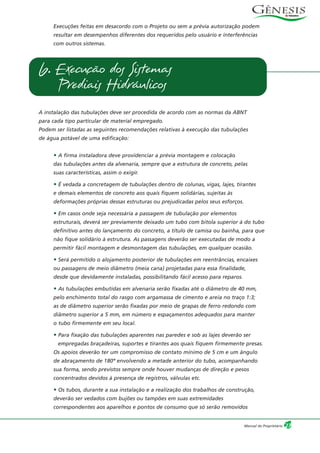 Execuções feitas em desacordo com o Projeto ou sem a prévia autorização podem
resultar em desempenhos diferentes dos requeridos pelo usuário e interferências
com outros sistemas.
A instalação das tubulações deve ser procedida de acordo com as normas da ABNT
para cada tipo particular de material empregado.
Podem ser listadas as seguintes recomendações relativas à execução das tubulações
de água potável de uma edificação:
• A firma instaladora deve providenciar a prévia montagem e colocação
das tubulações antes da alvenaria, sempre que a estrutura de concreto, pelas
suas características, assim o exigir.
• É vedada a concretagem de tubulações dentro de colunas, vigas, lajes, tirantes
e demais elementos de concreto aos quais fiquem solidárias, sujeitas às
deformações próprias dessas estruturas ou prejudicadas pelos seus esforços.
• Em casos onde seja necessária a passagem de tubulação por elementos
estruturais, deverá ser previamente deixado um tubo com bitola superior à do tubo
definitivo antes do lançamento do concreto, a título de camisa ou bainha, para que
não fique solidário à estrutura. As passagens deverão ser executadas de modo a
permitir fácil montagem e desmontagem das tubulações, em qualquer ocasião.
• Será permitido o alojamento posterior de tubulações em reentrâncias, encaixes
ou passagens de meio diâmetro (meia cana) projetadas para essa finalidade,
desde que devidamente instaladas, possibilitando fácil acesso para reparos.
• As tubulações embutidas em alvenaria serão fixadas até o diâmetro de 40 mm,
pelo enchimento total do rasgo com argamassa de cimento e areia no traço 1:3;
as de diâmetro superior serão fixadas por meio de grapas de ferro redondo com
diâmetro superior a 5 mm, em número e espaçamentos adequados para manter
o tubo firmemente em seu local.
• Para fixação das tubulações aparentes nas paredes e sob as lajes deverão ser
empregadas braçadeiras, suportes e tirantes aos quais fiquem firmemente presas.
Os apoios deverão ter um compromisso de contato mínimo de 5 cm e um ângulo
de abraçamento de 180º envolvendo a metade anterior do tubo, acompanhando
sua forma, sendo previstos sempre onde houver mudanças de direção e pesos
concentrados devidos à presença de registros, válvulas etc.
• Os tubos, durante a sua instalação e a realização dos trabalhos de construção,
deverão ser vedados com bujões ou tampões em suas extremidades
correspondentes aos aparelhos e pontos de consumo que só serão removidos
6. Execução dos Sistemas
Prediais Hidráulicos
27Manual do Proprietário
 
