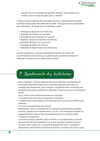 quando ocorrer a instalação dos aparelhos sanitários. Vale ressaltar que é
vedado o uso de buchas de papel, pano ou madeira.
• Todos os trechos aparentes das tubulações deverão ser adequadamente pintados
conforme indicado pela norma NBR 6493 da ABNT "Emprego de Cores Fundamentais
para Tubulações", de acordo com sua finalidade, a saber:
• Tubulação de Água Fria: Cor verde clara;
• Tubulação de Incêndio: Cor vermelha;
• Tubulação de Gás Canalizado: Cor amarela;
• Registros e Válvulas de Incêndio: Cor amarela;
• Eletroduto Metálico: Cor cinza escuro;
• Tubulação de Esgoto: Cor marrom;
• Tubulação de Águas Pluviais: Cor verde escuro.
Convém ressaltar que a execução adequada dos sistemas, de acordo com
as prescrições das normas técnicas, é a garantia para o posterior desempenho
adequado ao longo de toda a vida útil da edificação.
Após a execução, o Sistema Hidráulico deverá ser verificado, de preferência por
profissional capacitado (engenheiro ou arquiteto responsável pela obra, por
exemplo) para recebimento. Esta verificação é inicialmente feita visualmente, pois
problemas não-visíveis só poderão ser detectados no decorrer do uso ou ao longo do
tempo.
Para a análise visual, basicamente devem ser verificados:
• A existência de vazamentos em aparelhos e tubulações;
• A vazão com simultaneidade de uso dos pontos de consumo de um determinado
ambiente;
• O sistema de esgotamento de efluentes.
Recomenda-se iniciar a verificação com a inspeção de vazamentos em aparelhos
sanitários, seguida de um teste de vazão e, por fim, uma verificação do sistema de
esgotamento (que pode ser feita concomitantemente com o teste de vazão).
• Inspeção de vazamentos:
Sem acionar qualquer aparelho, deve-se verificar se há gotejamentos ou sinal de
água nos pisos de áreas molhadas ou no interior das louças sanitárias (cubas de
lavatórios, pias, tanques etc.), resultante de gotejamento lento. Constatado o
gotejamento, deve-se fechar a manopla de torneiras e chuveiros, sem forçar a peça,
28
7. Recebimento das Instalações
 