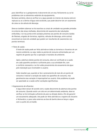 para identificar se o gotejamento é decorrente de um mau fechamento ou se há
problemas com os elementos vedantes do equipamento.
Na bacia sanitária, deve-se verificar se a água parada no interior da mesma está em
repouso ou se a lâmina d’água está oscilando, que pode decorrer de um vazamento
da caixa ou da válvula de descarga.
Deve-se também observar se há manchas ou sinais de umidade nas paredes pintadas
no entorno das áreas molhadas, decorrentes de vazamento das tubulações
embutidas, e se nas juntas entre azulejos próximas aos pontos de consumo (saídas
de flexíveis, engates de torneiras, registros, válvulas de descarga, entre outros)
encontram-se sinais de umidade que podem ser resultantes de vazamentos nos
pontos terminais.
• Teste de vazão:
O teste de vazão pode ser feito abrindo-se todas as torneiras e chuveiros de um
mesmo ambiente, ou seja, todos os pontos de consumo alimentados por um
registro de gaveta que faz a operação e manobra do ambiente.
Após a abertura destes pontos de consumo, deve ser verificado se a vazão
em cada aparelho sanitário é suficiente para a sua atividade-fim, com
o conforto necessário, e se há ruídos provenientes do escoamento da água
pela tubulação que incomodem o usuário.
Cabe ressaltar que, quando se faz o acionamento de mais de um ponto de
consumo é natural a variação da vazão nos aparelhos de consumo, mas
geralmente essa variação é imperceptível ao usuário. Este problema só pode
ser apontado se a vazão sofrer oscilações significativas.
• Esgotamento de efluentes:
A água deve escoar de acordo com a vazão decorrente da abertura dos pontos
de consumo. Quando existir um ralo em um determinado ambiente, deve-se
verificar se há inclinação suficiente do piso na direção deste a fim de garantir
um escoamento adequado. Isto pode ser feito abrindo-se o registro do chuveiro
e fechando-o, e para ralos externos ao box de banho deve-se lançar a água
com o auxílio de um balde.
29Manual do Proprietário
 