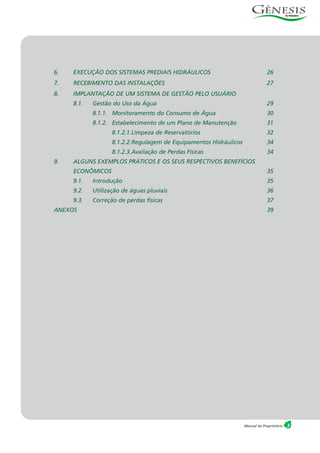 3Manual do Proprietário
6. EXECUÇÃO DOS SISTEMAS PREDIAIS HIDRÁULICOS 26
7. RECEBIMENTO DAS INSTALAÇÕES 27
8. IMPLANTAÇÃO DE UM SISTEMA DE GESTÃO PELO USUÁRIO
8.1. Gestão do Uso da Água 29
8.1.1. Monitoramento do Consumo de Água 30
8.1.2. Estabelecimento de um Plano de Manutenção 31
8.1.2.1.Limpeza de Reservatórios 32
8.1.2.2.Regulagem de Equipamentos Hidráulicos 34
8.1.2.3.Avaliação de Perdas Físicas 34
9. ALGUNS EXEMPLOS PRÁTICOS E OS SEUS RESPECTIVOS BENEFÍCIOS
ECONÔMICOS 35
9.1. Introdução 35
9.2. Utilização de águas pluviais 36
9.3. Correção de perdas físicas 37
ANEXOS 39
 
