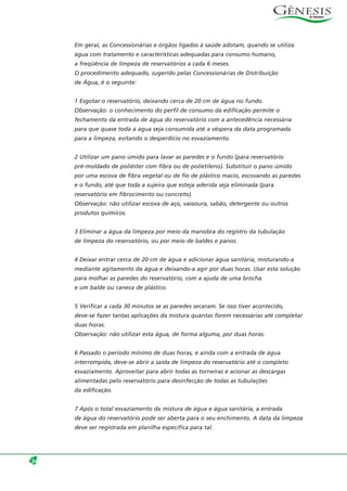 Em geral, as Concessionárias e órgãos ligados à saúde adotam, quando se utiliza
água com tratamento e características adequadas para consumo humano,
a freqüência de limpeza de reservatórios a cada 6 meses.
O procedimento adequado, sugerido pelas Concessionárias de Distribuição
de Água, é o seguinte:
1 Esgotar o reservatório, deixando cerca de 20 cm de água no fundo.
Observação: o conhecimento do perfil de consumo da edificação permite o
fechamento da entrada de água do reservatório com a antecedência necessária
para que quase toda a água seja consumida até a véspera da data programada
para a limpeza, evitando o desperdício no esvaziamento.
2 Utilizar um pano úmido para lavar as paredes e o fundo (para reservatório
pré-moldado de poliéster com fibra ou de polietileno). Substituir o pano úmido
por uma escova de fibra vegetal ou de fio de plástico macio, escovando as paredes
e o fundo, até que toda a sujeira que esteja aderida seja eliminada (para
reservatório em fibrocimento ou concreto).
Observação: não utilizar escova de aço, vassoura, sabão, detergente ou outros
produtos químicos.
3 Eliminar a água da limpeza por meio da manobra do registro da tubulação
de limpeza do reservatório, ou por meio de baldes e panos.
4 Deixar entrar cerca de 20 cm de água e adicionar água sanitária, misturando-a
mediante agitamento da água e deixando-a agir por duas horas. Usar esta solução
para molhar as paredes do reservatório, com a ajuda de uma brocha
e um balde ou caneca de plástico.
5 Verificar a cada 30 minutos se as paredes secaram. Se isso tiver acontecido,
deve-se fazer tantas aplicações da mistura quantas forem necessárias até completar
duas horas.
Observação: não utilizar esta água, de forma alguma, por duas horas.
6 Passado o período mínimo de duas horas, e ainda com a entrada de água
interrompida, deve-se abrir a saída de limpeza do reservatório até o completo
esvaziamento. Aproveitar para abrir todas as torneiras e acionar as descargas
alimentadas pelo reservatório para desinfecção de todas as tubulações
da edificação.
7 Após o total esvaziamento da mistura de água e água sanitária, a entrada
de água do reservatório pode ser aberta para o seu enchimento. A data da limpeza
deve ser registrada em planilha específica para tal.
34
 
