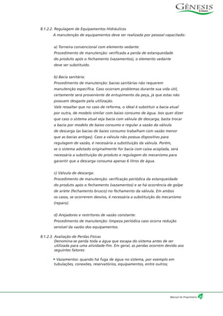 8.1.2.2. Regulagem de Equipamentos Hidráulicos
A manutenção de equipamentos deve ser realizada por pessoal capacitado:
a) Torneira convencional com elemento vedante:
Procedimento de manutenção: verificada a perda de estanqueidade
do produto após o fechamento (vazamentos), o elemento vedante
deve ser substituído.
b) Bacia sanitária:
Procedimento de manutenção: bacias sanitárias não requerem
manutenção específica. Caso ocorram problemas durante sua vida útil,
certamente será proveniente de entupimento da peça, já que estas não
possuem desgaste pela utilização.
Vale ressaltar que no caso de reforma, o ideal é substituir a bacia atual
por outra, de modelo similar com baixo consumo de água. Isso quer dizer
que caso o sistema atual seja bacia com válvula de descarga, basta trocar
a bacia por modelo de baixo consumo e regular a vazão da válvula
de descarga (as bacias de baixo consumo trabalham com vazão menor
que as bacias antigas). Caso a válvula não possua dispositivo para
regulagem de vazão, é necessária a substituição da válvula. Porém,
se o sistema adotado originalmente for bacia com caixa acoplada, será
necessária a substituição do produto e regulagem do mecanismo para
garantir que a descarga consuma apenas 6 litros de água.
c) Válvula de descarga:
Procedimento de manutenção: verificação periódica da estanqueidade
do produto após o fechamento (vazamentos) e se há ocorrência de golpe
de aríete (fechamento brusco) no fechamento da válvula. Em ambos
os casos, se ocorrerem desvios, é necessária a substituição do mecanismo
(reparo).
d) Arejadores e restritores de vazão constante:
Procedimento de manutenção: limpeza periódica caso ocorra redução
sensível da vazão dos equipamentos.
8.1.2.3. Avaliação de Perdas Físicas
Denomina-se perda toda a água que escapa do sistema antes de ser
utilizada para uma atividade-fim. Em geral, as perdas ocorrem devido aos
seguintes fatores:
• Vazamentos: quando há fuga de água no sistema, por exemplo em
tubulações, conexões, reservatórios, equipamentos, entre outros;
35Manual do Proprietário
 