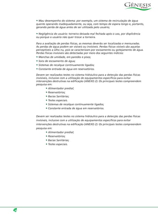 • Mau desempenho do sistema: por exemplo, um sistema de recirculação de água
quente operando inadequadamente, ou seja, com tempo de espera longo e, portanto,
gerando perda de água antes de ser utilizada pelo usuário;
• Negligência do usuário: torneira deixada mal fechada após o uso, por displicência
ou porque o usuário não quer trocar a torneira.
Para a avaliação de perdas físicas, as mesmas deverão ser localizadas e mensuradas.
As perdas de água podem ser visíveis ou invisíveis. Perdas físicas visíveis são aquelas
perceptíveis a olho nu, pois se caracterizam por escoamento ou gotejamento de água.
Perdas físicas invisíveis são detectadas por meio dos seguintes indícios:
• Manchas de umidade, em paredes e pisos;
• Sons de escoamento de água;
• Sistemas de recalque continuamente ligados;
• Constante entrada de água em reservatórios.
Devem ser realizados testes no sistema hidráulico para a detecção das perdas físicas
invisíveis, inclusive com a utilização de equipamentos específicos para evitar
intervenções destrutivas na edificação (ANEXO 2): Os principais testes compreendem
pesquisa em:
• Alimentador predial;
• Reservatórios;
• Bacias Sanitárias;
• Testes especiais.
• Sistemas de recalque continuamente ligados;
• Constante entrada de água em reservatórios.
Devem ser realizados testes no sistema hidráulico para a detecção das perdas físicas
invisíveis, inclusive com a utilização de equipamentos específicos para evitar
intervenções destrutivas na edificação (ANEXO 2): Os principais testes compreendem
pesquisa em:
• Alimentador predial;
• Reservatórios;
• Bacias Sanitárias;
• Testes especiais.
36
 