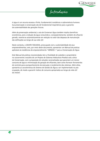 4
Introdução
A água é um recurso escasso e finito, fundamental à existência e sobrevivência humana.
Sua preservação e conservação são de fundamental importância para a garantia
da sustentabilidade das gerações futuras.
Além da preservação ambiental, o ato de Conservar Água também implica benefícios
econômicos, pois a redução da água consumida e, conseqüentemente, também do efluente
gerado, reverte-se automaticamente em redução no valor das despesas de manutenção
das edificações ao longo de sua vida útil.
Neste contexto, o GRUPO TAKAOKA, preocupado com a sustentabilidade de seus
empreendimentos, vem, por meio deste documento, apresentar um Manual de práticas
aplicáveis às residências do empreendimento “GÊNESIS I ” para a Conservação de Água.
Este Manual de práticas recomendadas tem a finalidade de subsidiar o proprietário
no concernente à escolha de um Projeto de Sistemas Hidráulicos Prediais sob a ótica
da Conservação, com a proposição de soluções racionalizadas que garantam um menor
consumo de água e minimização da geração de efluentes, bem como fornecer ferramentas
de controle para acompanhamento da execução e recebimento dos sistemas. Além disto,
apresenta as características do Sistema de Gestão da Água a ser implementado na pós-
ocupação, de modo a garantir índices de consumo apropriados ao longo da vida útil
do imóvel.
 